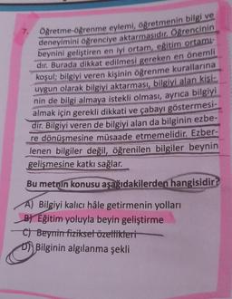 Öğretme-öğrenme eylemi, öğretmenin bilgi ve
deneyimini öğrenciye aktarmasıdır. Öğrencinin
beynini geliştiren en iyi ortam, eğitim ortamı-
dir. Burada dikkat edilmesi gereken en önemli
koşul; bilgiyi veren kişinin öğrenme kurallarına
uygun olarak bilgiyi aktarması, bilgiyi alan kişi-
nin de bilgi almaya istekli olması, ayrıca bilgiyi
almak için gerekli dikkati ve çabayı göstermesi-
dir. Bilgiyi veren de bilgiyi alan da bilginin ezbe-
re dönüşmesine müsaade etmemelidir. Ezber-
lenen bilgiler değil, öğrenilen bilgiler beynin
gelişmesine katkı sağlar.
Bu metnin konusu aşağıdakilerden hangisidir?
A) Bilgiyi kalıcı hâle getirmenin yolları
BEğitim yoluyla beyin geliştirme
C) Beynin fiziksel özellikleri
DBilginin algılanma şekli
7.