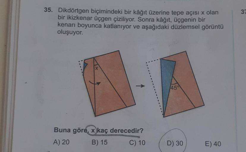 35. Dikdörtgen biçimindeki bir kâğıt üzerine tepe açısı x olan
bir ikizkenar üçgen çiziliyor. Sonra kâğıt, üçgenin bir
kenarı boyunca katlanıyor ve aşağıdaki düzlemsel görüntü
oluşuyor.
X
Buna göre, x kaç derecedir?
A) 20
B) 15
C) 10
45°
D) 30
E) 40
37