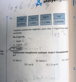 rma
a üç
1096
log6
0,77815
lir?
A) Yalnız I
Å
log12
1,0791
Yukanda üzerlerinde değerleri yazılı olan 4 logaritma karti
verilmiştir.
log
Bu 4 kart ile,
D) I ve III
ubs 5
log13
1,11394
1. log54/8
Llog625 X
IL toess) log brbs 8.
sayılarından hangilerinin yaklaşık değeri hesaplanabi-
log7
0,84809
B) Yalnız II
E) I, II ve III
12
3bbg² - 13t
C) I vell
1.
2.