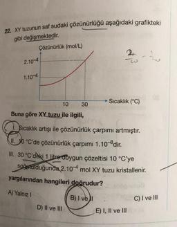 22. XY tuzunun saf sudaki çözünürlüğü aşağıdaki grafikteki
gibi değişmektedir.
Çözünürlük (mol/L)
2.10-4
1.10-4
10
Buna göre XX tuzu ile ilgili,
30
D) II ve III
w
Sıcaklık (°C)
Sıcaklık artışı ile çözünürlük çarpımı artmıştır.
II. 10 °C'de çözünürlük çarpımı 1.10-8 dir.
III. 30 °C'deki 1 litre doygun çözeltisi 10 °C'ye
soğutulduğunda 2.10-4 mol XY tuzu kristallenir.
yargılarından hangileri doğrudur?
A) Yalnız I
B) I vel
E) I, II ve III
Lo
C) I ve III