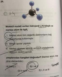 24.
C+4
Inve
Molekül modeli verilen hidrojenli (₁H) bileşik ve
merkez atom ile ilgili,
I. Merkez atom tüm değerlik elektronlarını bağ
oluşumunda kullanmıştır.
II. Bileşik apolar yapılıdır.
III. Merkez atomun, atomik ve hibrit orbitallerinde
elektron dizilimi aynıdır.
yargılarından hangileri doğrudur? (Merkez atom, baş
grup elementidir.)
A) Yalnız I
D) II ve H
B) I ve I
E) I, II ve III
CLIve
eçiniz.