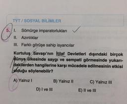 TYT/SOSYAL BİLİMLER
5.1. Sömürge imparatorlukları
II. Azınlıklar
III. Farklı görüşe sahip isyancılar
Kurtuluş Savaşı'nın İtilaf Devletleri dışındaki birçok
dünya ülkesinde saygı ve sempati görmesinde yukarı-
dakilerden hangilerine karşı mücadele edilmesinin etkisi
olduğu söylenebilir?
A) Yalnız I
D) I ve III
B) Yalnız II
C) Yalnız III
E) II ve III