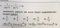 31.
ematik
1
1
+
cos2x sin 2x
denklemini sağlayan dar açının ölçüsü aşağıdakilerden
hangisi olabilir?
T
3
A)
B)
I
= 16
‒‒‒‒‒‒‒‒‒
6
C)
T
D)
8
Sin²x+cos3x = 16 sin³²³x cos²x
T
……………………
wwwwwww.
10
TC
12
E)