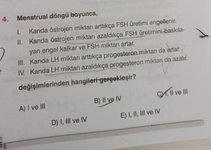 4. Menstrual döngü boyunca,
II.
1. Kanda östrojen miktarı arttıkça FSH üretimi engellenir.
Kanda östrojen miktarı azaldıkça FSH üretimini-baskıla-
yan engel kalkar ve FSH miktarı artar.
III. Kanda LH miktarı arttıkça progesteron miktarı da artar.
IV. Kanda