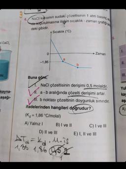 ol CaCl₂
su
kayna-
aşağı-
CAP
NaCl katısının sudaki çözeltisinin 1 atm basınç alt
da soğutulmasına ilişkin sıcaklık-zaman grafiği se
deki gibidir.
0
-1,86
Buna göre,
Sıcaklık (°C)
a
NaCl çözeltisinin derişimi 0,5 molaldir.
a - b aralığında çözelti derişimi artar.
Zaman
V.
VIII.
MI. b noktası çözeltinin doygunluk sınırıdır.
ifadelerinden hangileri doğrudur?
(K = 1,86 °C/molal)
A) Yalnız I
B) I ve II
D) II ve III
AT₂₁₂= k₁₂₁₁M₂ is
1,80 1,86 0,52
C) I ve III
E) I, II ve III
6.
1.
11.
III.
Yul
kay
aşa
A)