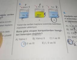 ağıda verilen
ir?
aima sıvıdır.
eleri toplamı
mını iletir.
al çözelti
6.
P
Mazot S
Su
G
P
su S
S
Alkol
||
D) II ve III
Tuz k
Yukarıda verilen kaplara üzerinde belirtilen
maddeler ekleniyor.
B) Yalnız II
Su
Buna göre oluşan karışımlardan hangi-
leri heterojen değildir?
A) Yalnız I
C) I ve III
E) I, II ve III
9.
Aşağıda veri
ri arasında c
si beklenm
A) C₂H₂O
2
B) NF
3
C) Csa
2
D) KNO
2