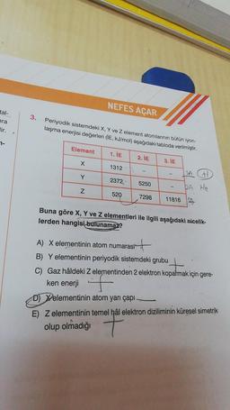 tal-
hra
lir.
7-
3.
Periyodik sistemdeki X, Y ve Z element atomlarının bütün iyon-
laşma enerjisi değerleri (İE, kJ/mol) aşağıdaki tabloda verilmiştir.
Element
X
Y
NEFES AÇAR
N
1. İE
1312
2372
520
2. İE
5250
7298
3. IE
2A H
2A He
11816 1
Buna göre X, Y ve Z elementleri ile ilgili aşağıdaki nicelik-
lerden hangisi bulunamaz?
A) X elementinin atom numarası
it
B) Y elementinin periyodik sistemdeki grubu
patmal
C) Gaz hâldeki Z elementinden 2 elektron koparmak için gere-
ken enerji
D) Xelementinin atom yarı çapı
E) Z elementinin temel hâl elektron diziliminin küresel simetrik
olup olmadığı
marqan