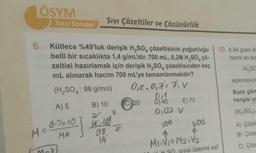 ÖSYM
Tarzı Sorular
6. Kütlece %49'luk derişik H₂SO4 çözeltisinin yoğunluğu 10. 6.84 gram A
hacmi an su
belli bir sıcaklıkta 1,4 g/mL'dir. 700 mL, 0,2M H₂SO, çö-
zeltisi hazırlamak için derişik H₂SO4 çözeltisinden kaç
mL alınarak hacim 700 mL'ye tamamlanmalıdır?
AL (SC
tepkimesiyle
(H₂SO4: 98 g/mol)
1-M-7
Sıvı Çözeltiler ve Çözünürlük
M = $1%.10
MA
A) 5 B) 10
2
1.29
7
98 Z
14
0₁2.0₁7=7₁V
0,1
D) 40
0,02 V
100
20
E) 70
600
M₁₁V₁=M₂₁V₂
H SO. SIVISI Üzerine saf
Buna göre
hangisi ya
(Al₂(SO₂)
A) Çözel
B) Çöze
C) Çöze