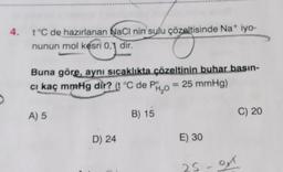 4. t°C de hazırlanan NaCl nin sulu çözeltisinde Na+ iyo-
nunun mol kesri 0,1 dir.
Buna göre, aynı sıcaklıkta çözeltinin buhar basın-
cı kaç mmHg dir? (t °C de PH₂O = 25 mmHg)
A) 5
D) 24
B) 15
E) 30
25-01
C) 20