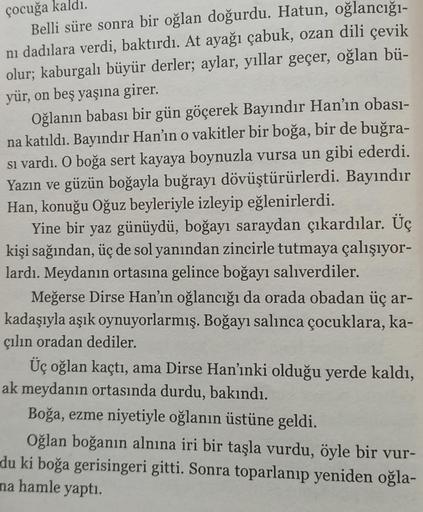 çocuğa kaldı.
Belli süre sonra bir oğlan doğurdu. Hatun, oğlancığı-
nı dadılara verdi, baktırdı. At ayağı çabuk, ozan dili çevik
olur; kaburgalı büyür derler; aylar, yıllar geçer, oğlan bü-
yür, on beş yaşına girer.
Oğlanın babası bir gün göçerek Bayındır