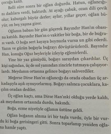 çocuğa kaldı.
Belli süre sonra bir oğlan doğurdu. Hatun, oğlancığı-
nı dadılara verdi, baktırdı. At ayağı çabuk, ozan dili çevik
olur; kaburgalı büyür derler; aylar, yıllar geçer, oğlan bü-
yür, on beş yaşına girer.
Oğlanın babası bir gün göçerek Bayındır 