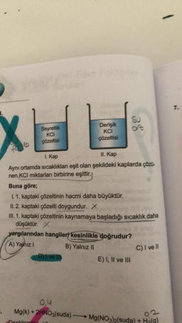 XE
Seyreltik
KCI
çözeltisi
forgle
5.
Derişik
KCI
çözeltisi
1. Kap
II. Kap
Aynı ortamda sıcaklıkları eşit olan şekildeki kaplarda çözü-
nen KCI miktarları birbirine eşittir.
Buna göre;
1.1. kaptaki çözeltinin hacmi daha büyüktür.
II.2. kaptaki çözelti doygundur. X
D) I ve ll
38
III. 1. kaptaki çözeltinin kaynamaya başladığı sıcaklık daha
düşüktür. X
yargılarından hangileri kesinlikle doğrudur?
A) Yalnız I
B) Yalnız II
E) I, II ve III
C) I ve Il
0,4
Mg(k) + 2HNO3(suda) Mg(NO3)2(suda) + H2(9)
Denklemin
7.