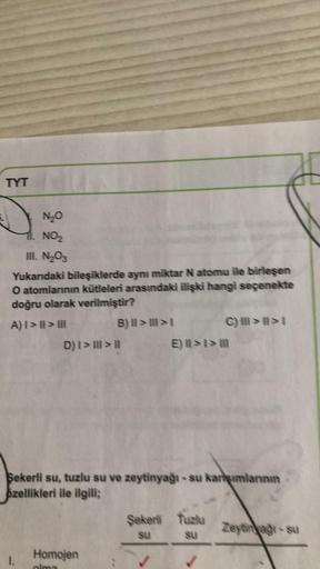 TYT
N₂O
11. NO₂
III. N₂O3
Yukarıdaki bileşiklerde aynı miktar N atomu ile birleşen
O atomlarının kütleleri arasındaki ilişki hangi seçenekte
doğru olarak verilmiştir?
A) I>II>III
1.
B) II>>I
D) I > III > II
Homojen
olma
Şekerli su, tuzlu su ve zeytinyağı-s