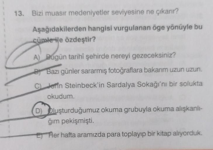 13. Bizi muasir medeniyetler seviyesine ne çıkarır?
Aşağıdakilerden hangisi vurgulanan öge yönüyle bu
cümle ile özdeştir?
A) Bugün tarihî şehirde nereyi gezeceksiniz?
B Bazı günler sararmış fotoğraflara bakarım uzun uzun.
C) Jenn Steinbeck'in Sardalya Soka