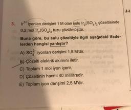 3.
3+
Iro iyonları derişimi 1 M olan sulu Ir₂(SO4)3 çözeltisinde
0,2 mol Ir₂(SO4)3 tuzu çözülmüştür.
Buna göre, bu sulu çözeltiyle ilgili aşağıdaki ifade-
lerden hangisi yanlıştır?
A) SO2 iyonları derişimi 1,5 M'dir.
B) Çözelti elektrik akımını iletir.
C) Toplam 1 mol iyon içerir.
D) Çözeltinin hacmi 40 mililitredir.
E) Toplam iyon derişimi 2,5 M'dir.
M