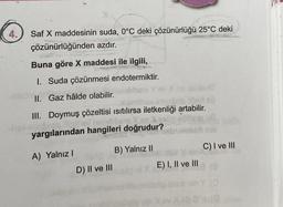 4.
Saf X maddesinin suda, 0°C deki çözünürlüğü 25°C deki
çözünürlüğünden azdır.
Buna göre X maddesi ile ilgili,
I. Suda çözünmesi endotermiktir.
hab
II. Gaz hâlde olabilir.
III. Doymuş çözeltisi ısıtılırsa iletkenliği artabilir.
yargılarından hangileri doğrudur?
A) Yalnız I
D) II ve III
B) Yalnız II
E) I, II ve III
C) I ve III