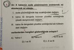 FEN BİLİMLERİ YAYINLARI
5.
hehe lolisi nasib nehünüsög abue X (3
Ari X katısının suda çözünmesinin endotermik mi
ekzotermik mi olduğu,
Regata
I. suda çözündüğünde kap sıcaklığındaki değişim,
II. katısı ile dengede bulunan çözeltisi ısıtıldığında
çözelti derişimindeki değişim,
III. katısı ile dengedeki çözeltisi ısıtıldığında katı kütlesin-
deki değişim
verilenlerden hangileri gözlendiğinde anlaşılır?
B) Yalnız II
A) Yalnız I
D) I ve III
C) II ve III
E) I, II ve III
X163