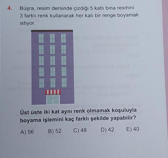 4.
Büşra, resim dersinde çizdiği 5 katlı bina resmini
3 farklı renk kullanarak her katı bir renge boyamak
istiyor.
Üst üste iki kat aynı renk olmamak koşuluyla
boyama işlemini kaç farklı şekilde yapabilir?
A) 56
B) 52
C) 48
D) 42
E) 40