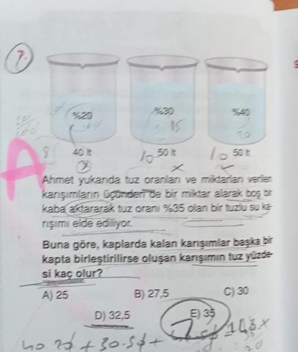 7.
A
3
10.50 kt
Lo 50 t
Ahmet yukanda tuz oranlan ve miktarlan verlen
karışımların ügünden de bir miktar alarak boş bir
kaba aktararak tuz oranı %35 olan bir tuzlu su ka
rişimi elde ediliyor.
Buna göre, kaplarda kalan karışımlar başka bir
kapta birleştiril