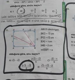 10.
sin(a -20°) + sin(a +20°)
olduğuna göre, sin2α kaçtır?
11. D
3
A) 1
B)
D) ²/2
5
casa, cos 20+ singlsins + cosa cos 20-sino-sinto
sind. Cos2 - sinza Casa + sina.cas 20+ sin20. cosa
E
1
la+
G
A
F
2
2
C
2√3-√2
5
D
√3
B
olduğuna göre, sina kaçtır?
2√3+√2
A) √3-√2
5
2
E)
ABCD dikdörtgen,
|BC| = √3 cm
|FC| = √2 cm
|EA| = 1 cm
|AB| = 2 cm
m(EBF) = a
C)
√6-1
5
Matematik Kulubü
√3+√2-2
5
Matematin D
14.
A
oldu
ile it
A) ta
C) ta
15. Bir