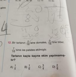 S
göre
AYD
A) 36
B) 45
C) 72
no
no
2
12. Bir tarlanın sine domates,
16
A) 1/12
7
'sine ise patates ekilmiştir.
16
B) /
6
C)
D) 80
314
y t
Tarlanın kaçta kaçına ekim yapılmamış-
tır?
3
16
'üne biber,
65
D)
2/6
15