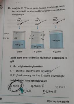 44
13. Aşağıda 25 °C'ta su içeren kaplara üzerlerinde belirti-
len kadar NaCl tuzu ilave edilerek tamamının çözünme-
si sağlanıyor.
100
200
25 g
NaCl
25
30
100 g su
1. çözelti
50
200
20 g
NaCl
20
40
D) I ve III
50 g su
2. çözelti
40 g
NaCl
B) Yalniz III
200 g su
Buna göre aynı sıcaklıkta hazırlanan çözeltilerle il-
gili,
3. çözelti
I. En derişik olan 2. çözeltidir.
II. 1. çözelti 3. çözeltiye göre seyreltiktir.
III. 2. çözelti doymuş ise 1 ve 3. çözelti doymamıştır.
ifadelerinden hangileri doğrudur?
A) Yalnız II
C) I ve II
E) I ve III
Diğer sayfaya geçiniz.