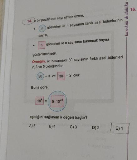 14. n bir pozitif tam sayı olmak üzere,
n gösterimi ile n sayısının farklı asal bölenlerinin
sayısı,
n gösterimi ile n sayısının basamak sayısı
gösterilmektedir.
Örneğin, iki basamaklı 30 sayısının farklı asal bölenleri
2, 3 ve 5 olduğundan
30=3 ve 30 = 2 