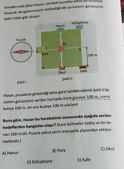 Evinden yola çıkan Hasan, elindeki pusulayı yatay bir
koyarak dengelenmesini beklediğinde pusulanın görünümü
Şekil-l'deki gibi oluyor.
Pusula
D
NS
Şekil-l
Park
A) Havuz
Havuz
Ev
D) Kütüphane
Okul
Kütüphane
Şekil-Il
Kafe
Hasan, pusulanın gösterdiği yöne göre hareket ederek Şekil-ll'de
üstten görünümü verilen haritada önce güneye 100 m, sonra
batıya 100 m, en son kuzeye 100 m yürüyor.
B) Park
eme
Buna göre, Hasan bu hareketinin sonucunda aşağıda verilen
hedeflerden hangisine ulaşır? (Kare bölmeler özdeş ve bir ke-
narı 100 m'dir. Pusula yalnız yerin manyetik alanından etkilen-
mektedir.)
100 m
E) Kafe
C) Okul
