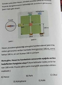 Evinden yola çıkan Hasan, elindeki pusulayı yatay bir
koyarak dengelenmesini beklediğinde pusulanın görünümü
Şekil-l'deki gibi oluyor.
Pusula
D
NS
Şekil-l
Park
A) Havuz
Havuz
Ev
D) Kütüphane
Okul
Kütüphane
Şekil-Il
Kafe
Hasan, pusulanın gösterdiği yöne göre hareket ederek Şekil-ll'de
üstten görünümü verilen haritada önce güneye 100 m, sonra
batıya 100 m, en son kuzeye 100 m yürüyor.
B) Park
eme
Buna göre, Hasan bu hareketinin sonucunda aşağıda verilen
hedeflerden hangisine ulaşır? (Kare bölmeler özdeş ve bir ke-
narı 100 m'dir. Pusula yalnız yerin manyetik alanından etkilen-
mektedir.)
100 m
E) Kafe
C) Okul