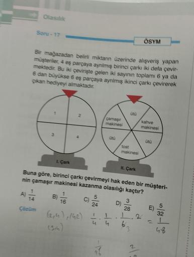 Olasılık
Soru-17
Bir mağazadan belirli miktanın üzerinde alışveriş yapan
müşteriler, 4 eş parçaya ayrılmış birinci çarkı iki defa çevir-
mektedir. Bu iki çevirişte gelen iki sayının toplamı 6 ya da
6 dan büyükse 6 eş parçaya ayrılmış ikinci çarkı çevirerek