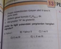 ksiyonel
Propan molekülünden türeyen alkil 9 tane H
atomu içerir.
Alkillerin genel formülü CnH₂n+1 dir.
Alkil grupları "R" ile gösterilir.
Alkiller ile ilgili yukarıdaki yargılardan hangileri
doğrudur?
11.
A) Yalnız I
B) Yalnız II
D) II ve III
C) I ve II
13 PE
E) I, II ve III
4.