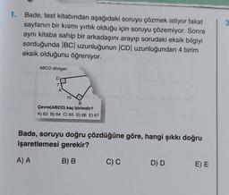 1. Bade, test kitabından aşağıdaki soruyu çözmek istiyor fakat
sayfanın bir kısmı yırtık olduğu için soruyu çözemiyor. Sonra
aynı kitaba sahip bir arkadaşını arayıp sorudaki eksik bilgiyi
sorduğunda |BC| uzunluğunun |CD| uzunluğundan 4 birim
eksik olduğunu öğreniyor.
ABCD dörtgen
A
15
B
Çevre(ABCD) kaç birimdir?
A) 63 B) 64 C) 65 D) 66 E) 67
Bade, soruyu doğru çözdüğüne göre, hangi şıkkı doğru
işaretlemesi gerekir?
A) A
B) B
C) C
D) D
E) E
3