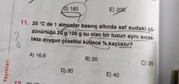 Yayınları
(D) 180
A) 16,6
11. 25 °C de 1 atmosfer basınç altında saf sudaki çö-
zünürlüğü 20 g/100 g su olan bir tuzun aynı sıcak-
likta doygun çözeltisi kütlece % kaçlıktır?
2
D) 30
E) 200
B) 20
B
E) 40
C) 25