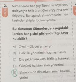 1
1
1
1
1
1
1
1
1
1
1
1
1
1
1
1
2.
O
D
S
Sümerlerde her şey Tanrı'nın sayılıyor,
dolayısıyla halk ürettiğini ziggurata ge-
tiriyordu. Bu tapınak ekonomisinin mer-
kezinde rahipler bulunuyordu.
Bu durumun Sümerlerde aşağıdaki-
lerden hangisini güçlendirdiği savu-
nulabilir?
A) Özel mülkiyet anlayışını
B) Halk ile yönetimin kaynaşmasını
C) Dış saldırılara karşı birlikte hareketi
D) Gücünü halktan alan yönetimi
E) Ekonomide din adamlarının hâkimi-
yetini