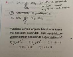 4. I.
CH3-CH-CH3
D
1
dallama arttıkaa
koy nove not exclır.
sites
#1
(11) CH3 CH₂ CH₂ CH₂ CH3
Limos biobiet
CH3 London azalr
A) >
III. CH3-CH-CH2 - CH3
D
CH₂s sous
Shub Yukarıda verilen organik bileşiklerin kayna-
ma noktaları arasındaki ilişki aşağıdaki kı-
yaslamalardan hangisinde doğru verilmiştir?
B) |||||
III
D) II > | > III
C) || > ||| > |
E) || > | = |||
