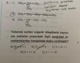 4. I.
CH3-CH-CH3
D
1
dallama arttıkaa
koy nove not exclır.
sites
#1
(11) CH3 CH₂ CH₂ CH₂ CH3
Limos biobiet
CH3 London azalr
A) >
III. CH3-CH-CH2 - CH3
D
CH₂s sous
Shub Yukarıda verilen organik bileşiklerin kayna-
ma noktaları arasındaki ilişki aşağıdaki kı-
yaslamalardan hangisinde doğru verilmiştir?
B) |||||
III
D) II > | > III
C) || > ||| > |
E) || > | = |||