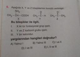 6. Aşağıda X, Y ve Z bileşiklerinin formülü verilmiştir.
NH₂
CH3 -CH-COOH
X
Bu bileşikler ile ilgili,
CH₂-8-H CH₂-8-CH₂
Y
Z
X iki tür fonksiyonel grup içerir.
Y ve Z karbonil grubu içerir.
Y bir ketondur.
yargılarından hangileri doğrudur?
A) Yalnız I
B) Yalnız III
II.
III.
D) I ve III
C) I ve II
E) I, II ve III