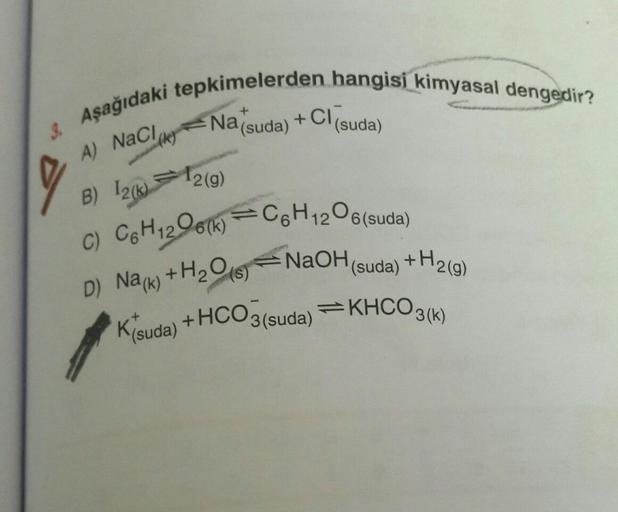 3. Aşağıdaki tepkimelerden hangisi kimyasal dengedir?
+
Na (suda)
12(g)
+CI
(k)
A) NaCl,
B) 12(k)
C) C6H12O6(k)=C6H12O6(suda)
D) Na(k) + H₂O
NaOH(suda) +H2(g)
K(suda) + HCO3(suda) ⇒KHCO3(k)
(s)
(suda)