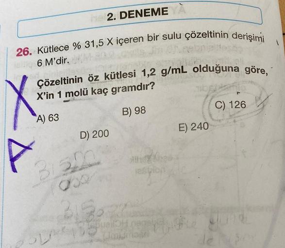 26. Kütlece % 31,5 X içeren bir sulu çözeltinin derişimi
6 M'dir.
ZA
P
Çözeltinin öz kütlesi 1,2 g/mL olduğuna göre,
X'in 1 molü kaç gramdır?
B) 98
he 2. DENEME YA
A) 63
SLA
D) 200
B1320
00
Aine
3152
espion
QuellOH nensiple
Wowumasi
E) 240
C) 126