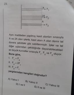 23.
1. F = F
1
Aynı maddeden yapılmış kesit alanları sırasıyla
A ve 2A olan iplerle, kesit alanı A olan demir tel
duvara şekildeki gibi sabitlenmiştir. İpler ve tel
diğer uçlarından çekildiğinde dayanabilecekleri
en büyük kuvvetler sırasıyla F₁, F, ve F oluyor.
Buna göre,
1' 2
3
A) Yalnız I
A F₁
D) I ve II
2A F2
A
II.
1. F₂ = 2F₁
III. F3 > F₁
yargılarından hangileri doğrudur?
B) Yalnız II
F3
E) II ve III
C) Yalnız III