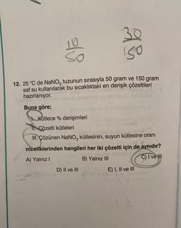 e
150
12. 25 °C de NaNO3 tuzunun sırasıyla 50 gram ve 150 gram
saf su kullanılarak bu sıcaklıktaki en derişik çözeltileri
hazırlanıyor.
Buna göre;
10ROL
Kütlece % derişimleri
11. Çözelti kütleleri
leeruv oljena ig
III. Çözünen NaNO3 kütlesinin, suyun kütlesine oranı
niceliklerinden hangileri her iki çözelti için de aynıdır?
A) Yalnız I
smu gezins
B) Yalnız III
C) I ve III
D) II ve III
E) I, II ve III