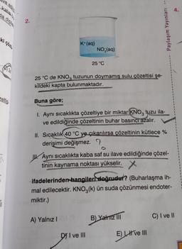 ve edild
katısı bu
da dipte
ki çözü
zeltisi
1
2.
K+ (aq)
25 °C de KNO3 tuzunun doymamış sulu çözeltisi şe-
kildeki kapta bulunmaktadır.
STVAROPEN
NO₂(aq)
25 °C
Buna göre;
1. Aynı sıcaklıkta çözeltiye bir miktar KNO3 tuzu ila-
ve edildiğinde çözeltinin buhar basıncı azalır.
A) Yalnız I
DI ve III
Yayınları
II. Sıcaklık 40 °C ye çıkarılırsa çözeltinin kütlece %
derişimi değişmez.
Aynı sıcaklıkta kaba saf su ilave edildiğinde çözel-
tinin kaynama noktası yükselir. X
ylaşım
ifadelerinden hangileri doğrudur? (Buharlaşma ih-
mal edilecektir. KNO3(k) ün suda çözünmesi endoter-
miktir.)
B) Yalniz III
Paylaş
E) I ve III
4.
C) I ve II
1
1
1
1