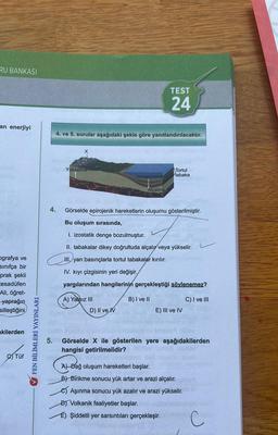 RU BANKASI
an enerjiyi
ografya ve
sınıfça bir
prak şekli
tesadüfen
Ali, öğret-
yaprağın
silleştiğini
akilerden
Tüf
FEN BİLİMLERİ YAYINLARI
4.
5.
Alv
4. ve 5. sorular aşağıdaki şekle göre yanıtlandırılacaktır.
Yükselme
A) Yalnız III
Jeosenklinal
D) II ve IV
TEST
24
Alçalma
Görselde epirojenik hareketlerin oluşumu gösterilmiştir.
Bu oluşum sırasında,
I. izostatik denge bozulmuştur. niedo
II. tabakalar dikey doğrultuda alçalır veya yükselir.
III. yan basınçlarla tortul tabakalar kırılır.
IV. kıyı çizgisinin yeri değişir.
yargılarından hangilerinin gerçekleştiği söylenemez?
B) I ve II
Tortul
tabaka
E) III ve IV
C) I ve III
Görselde X ile gösterilen yere aşağıdakilerden
hangisi getirilmelidir?
ilov
A) Dağ oluşum hareketleri başlar.
B) Birikme sonucu yük artar ve arazi alçalır.
Aşınma sonucu yük azalır ve arazi yükselir.
D) Volkanik faaliyetler başlar.
E) Şiddetli yer sarsıntıları gerçekleşir.