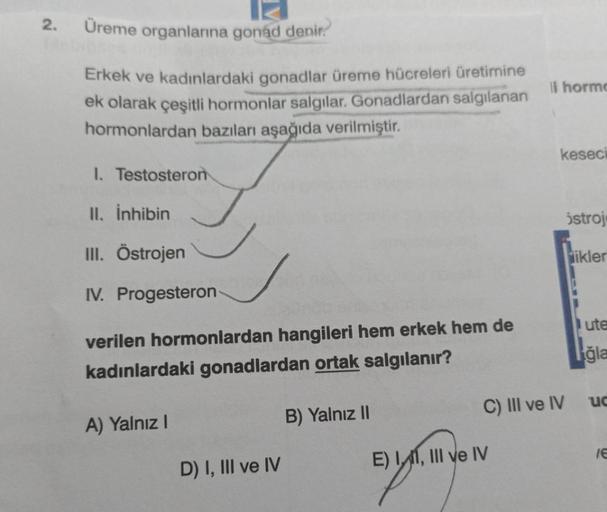 2. Üreme organlarına gonad denir.
Erkek ve kadınlardaki gonadlar üreme hücreleri üretimine
ek olarak çeşitli hormonlar salgılar. Gonadlardan salgılanan
hormonlardan bazıları aşağıda verilmiştir.
1. Testosteron
II. İnhibin
III. Östrojen
IV. Progesteron-
ver