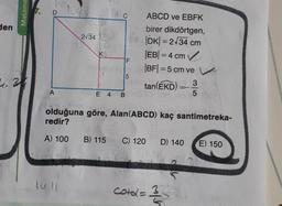 den
Matema
4.30
A
2√34
K
C
F
5
E 4 B
ABCD ve EBFK
birer dikdörtgen,
|DK| = 2√34 cm
|EB| = 4 cm ✔
|BF|=5 cm ve
tan (EKD) 3
5
olduğuna göre, Alan(ABCD) kaç santimetreka-
redir?
A) 100 B) 115
C) 120 D) 140 E) 150
cotal = 3