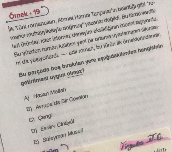 Örnek. 19
İlk Türk romancıları, Ahmet Hamdi Tanpınar'ın belirttiği gibi "ro-
mancı muhayyilesiyle doğmuş" yazarlar değildi. Bu türde verdik-
leri ürünler, ister istemez deneyim eksikliğinin izlerini taşıyordu.
Bu yüzden roman kalıbını yeni bir ortama uyarl