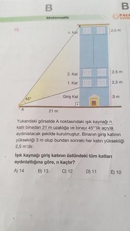 15.
A
45°
B
Matematik
21 m
n. Kat
2. Kat
1. Kat
Giriş Kat
2,5 m
D) 11
YAYIN
2,5 m
3 m
B
2,5 m
Işık kaynağı giriş katının üstündeki tüm katları
aydınlattığına göre, n kaçtır?
A) 14
B) 13
C) 12
Yukarıdaki görselde A noktasındaki ışık kaynağı n
katlı binadan 21 m uzaklığa ve binayı 45°'lik açıyla
aydınlatacak şekilde kurulmuştur. Binanın giriş katının
yüksekliği 3 m olup bundan sonraki her katın yüksekliği
2,5 m'dir.
E) 10