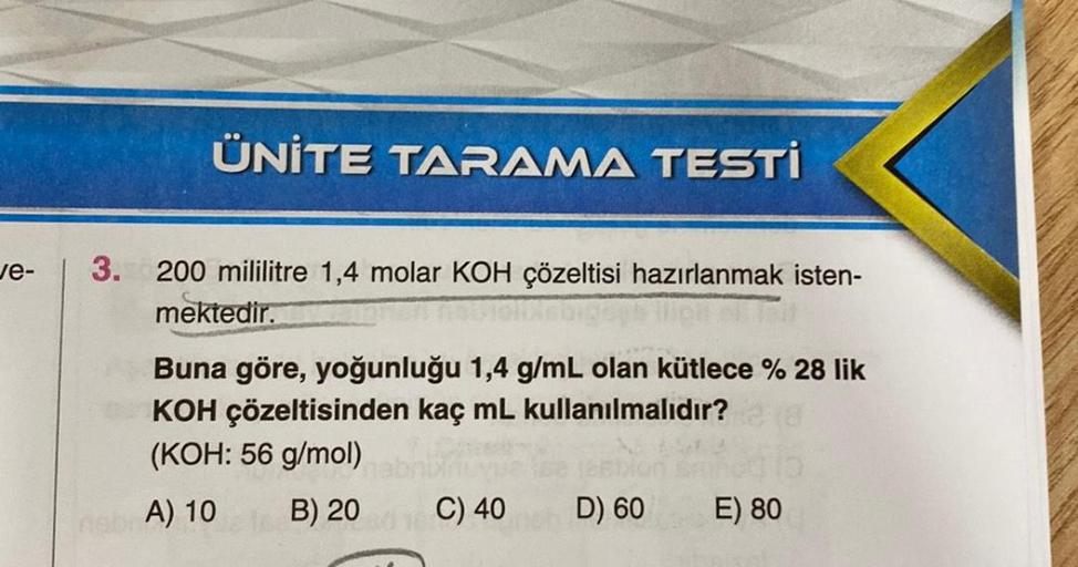 ve-
ÜNİTE TARAMA TESTİ
3. 200 mililitre 1,4 molar KOH çözeltisi hazırlanmak isten-
mektedir.
Buna göre, yoğunluğu 1,4 g/mL olan kütlece % 28 lik
KOH çözeltisinden kaç mL kullanılmalıdır?
(KOH: 56 g/mol)
B) 20
ab A) 10
C) 40
D) 60
E) 80