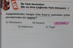 OCH
AYT
ilk Türk Devletleri
(ilk ve Orta Çağlarda Türk Dünyası) - I
1. Aşağıdakilerden hangisi Orta Asya'yı aydınlatan kültür
çevrelerinden biri değildir?
A) Afanasyevo
B) Karasuk
D) Kelteminar
E) Tagar
C) Truva