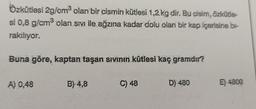 Özkütlesi 2g/cm³ olan bir cismin kütlesi 1,2 kg dir. Bu cisím, özkütle-
si 0,8 g/cm³ olan sıvı ile ağzına kadar dolu olan bir kap içerisine bi-
rakiliyor.
Buna göre, kaptan taşan sıvının kütlesi kaç gramdır?
A) 0,48
B) 4,8
C) 48
D) 480
E) 4800